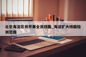 北京海淀区将开展全员核酸_海淀扩大核酸检测范围
