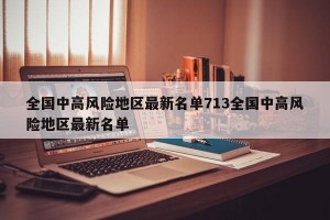 全国中高风险地区最新名单713全国中高风险地区最新名单