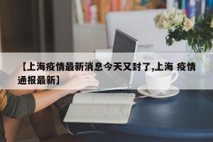 【上海疫情最新消息今天又封了,上海 疫情通报最新】