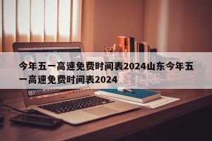 今年五一高速免费时间表2024山东今年五一高速免费时间表2024