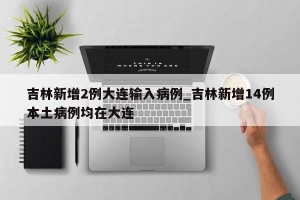 吉林新增2例大连输入病例_吉林新增14例本土病例均在大连