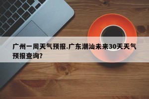 广州一周天气预报.广东潮汕未来30天天气预报查询？