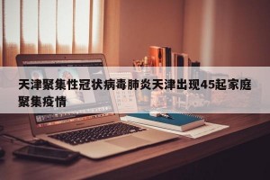 天津聚集性冠状病毒肺炎天津出现45起家庭聚集疫情
