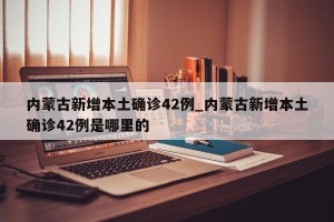 内蒙古新增本土确诊42例_内蒙古新增本土确诊42例是哪里的