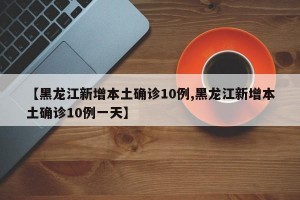 【黑龙江新增本土确诊10例,黑龙江新增本土确诊10例一天】