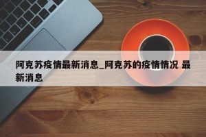 阿克苏疫情最新消息_阿克苏的疫情情况 最新消息