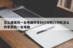 怎么连接另一台电脑共享的打印机打印机怎么共享到另一台电脑