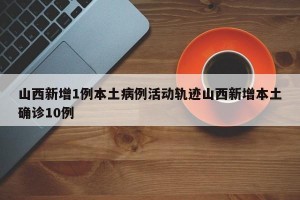 山西新增1例本土病例活动轨迹山西新增本土确诊10例