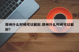 郑州什么时候可以解封.郑州什么时间可以解封？