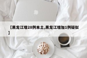 【黑龙江增28例本土,黑龙江增加1例疑似】