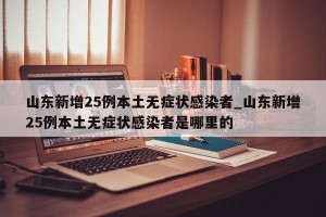 山东新增25例本土无症状感染者_山东新增25例本土无症状感染者是哪里的
