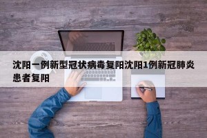 沈阳一例新型冠状病毒复阳沈阳1例新冠肺炎患者复阳