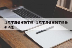 以后不用做核酸了吗_以后不用做核酸了吗最新消息