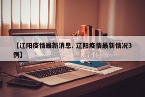 【辽阳疫情最新消息. 辽阳疫情最新情况3例】