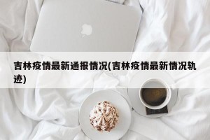 吉林疫情最新通报情况(吉林疫情最新情况轨迹)