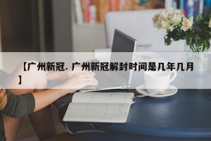 【广州新冠. 广州新冠解封时间是几年几月】