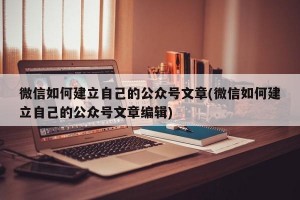 微信如何建立自己的公众号文章(微信如何建立自己的公众号文章编辑)