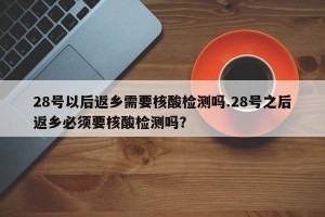 28号以后返乡需要核酸检测吗.28号之后返乡必须要核酸检测吗？