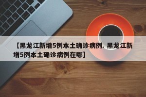 【黑龙江新增5例本土确诊病例. 黑龙江新增5例本土确诊病例在哪】