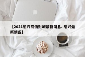 【2021绍兴疫情封城最新消息. 绍兴最新情况】