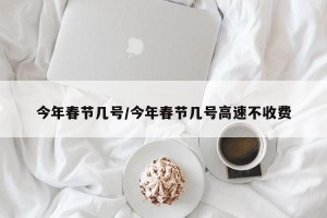今年春节几号/今年春节几号高速不收费