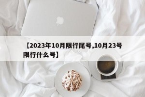 【2023年10月限行尾号,10月23号限行什么号】