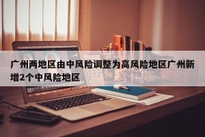广州两地区由中风险调整为高风险地区广州新增2个中风险地区