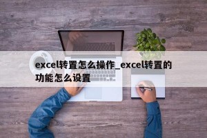 excel转置怎么操作_excel转置的功能怎么设置