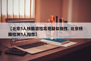 【北京5人核酸混检出现疑似阳性. 北京核酸检测5人阳性】