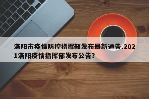 洛阳市疫情防控指挥部发布最新通告.2021洛阳疫情指挥部发布公告？