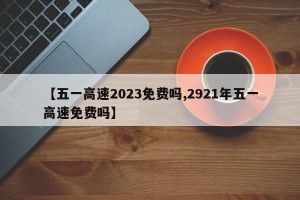 【五一高速2023免费吗,2921年五一高速免费吗】