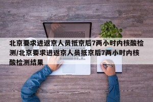 北京要求进返京人员抵京后7两小时内核酸检测/北京要求进返京人员抵京后7两小时内核酸检测结果