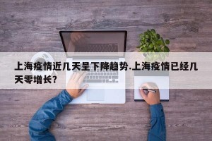 上海疫情近几天呈下降趋势.上海疫情已经几天零增长？