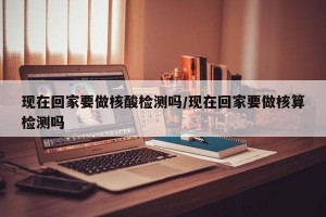 现在回家要做核酸检测吗/现在回家要做核算检测吗