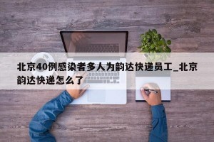 北京40例感染者多人为韵达快递员工_北京韵达快递怎么了