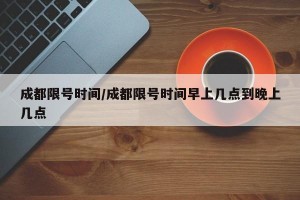 成都限号时间/成都限号时间早上几点到晚上几点