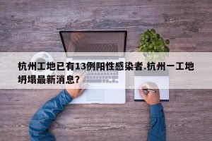 杭州工地已有13例阳性感染者.杭州一工地坍塌最新消息？