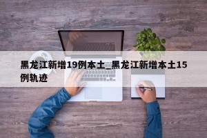 黑龙江新增19例本土_黑龙江新增本土15例轨迹
