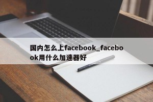 国内怎么上facebook_facebook用什么加速器好