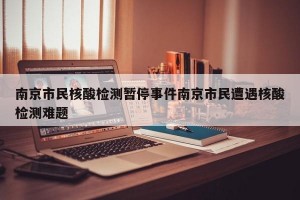 南京市民核酸检测暂停事件南京市民遭遇核酸检测难题