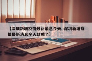 【深圳新增疫情最新消息今天. 深圳新增疫情最新消息今天封城了】
