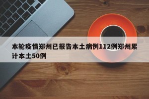 本轮疫情郑州已报告本土病例112例郑州累计本土50例
