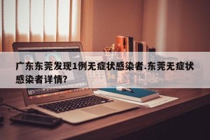 广东东莞发现1例无症状感染者.东莞无症状感染者详情？