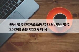 郑州限号2020最新限号12月/郑州限号2020最新限号12月时间