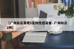 【广州白云发现1名阳性感染者. 广州白云2例】