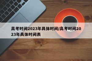 高考时间2023年具体时间/高考时间2023年具体时间表