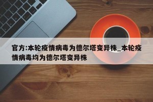 官方:本轮疫情病毒为德尔塔变异株_本轮疫情病毒均为德尔塔变异株