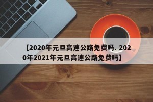 【2020年元旦高速公路免费吗. 2020年2021年元旦高速公路免费吗】