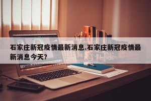 石家庄新冠疫情最新消息.石家庄新冠疫情最新消息今天？