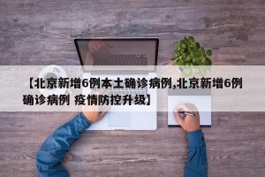 【北京新增6例本土确诊病例,北京新增6例确诊病例 疫情防控升级】
